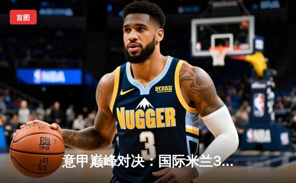 意甲巅峰对决：国际米兰3-2力克尤文图斯 劳塔罗双响锁定胜局